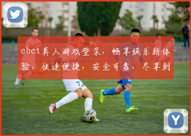 ebet真人游戏登录，畅享娱乐新体验，快速便捷，安全可靠，尽享刺激
